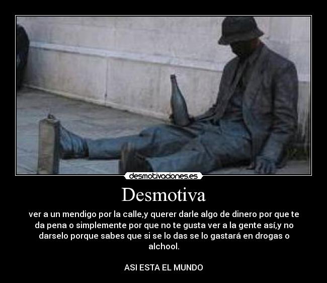 Desmotiva - ver a un mendigo por la calle,y querer darle algo de dinero por que te
da pena o simplemente por que no te gusta ver a la gente así,y no
darselo porque sabes que si se lo das se lo gastará en drogas o
alchool.

ASI ESTA EL MUNDO