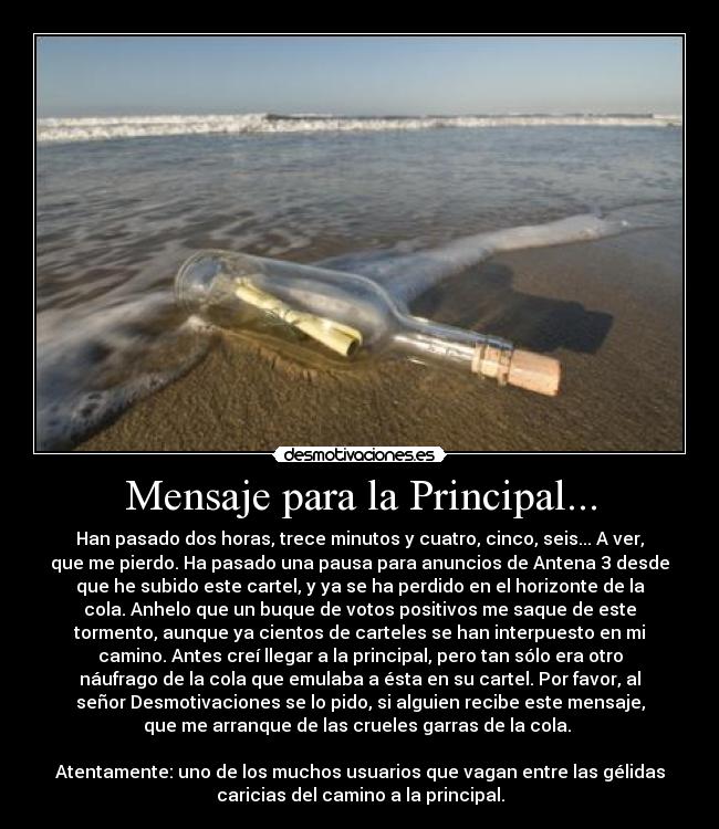 Mensaje para la Principal... - Han pasado dos horas, trece minutos y cuatro, cinco, seis... A ver,
que me pierdo. Ha pasado una pausa para anuncios de Antena 3 desde
que he subido este cartel, y ya se ha perdido en el horizonte de la
cola. Anhelo que un buque de votos positivos me saque de este
tormento, aunque ya cientos de carteles se han interpuesto en mi
camino. Antes creí llegar a la principal, pero tan sólo era otro
náufrago de la cola que emulaba a ésta en su cartel. Por favor, al
señor Desmotivaciones se lo pido, si alguien recibe este mensaje,
que me arranque de las crueles garras de la cola. 

Atentamente: uno de los muchos usuarios que vagan entre las gélidas
caricias del camino a la principal.