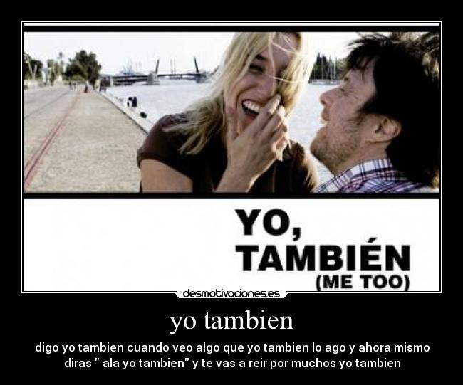 yo tambien - digo yo tambien cuando veo algo que yo tambien lo ago y ahora mismo
diras ala yo tambien y te vas a reir por muchos yo tambien