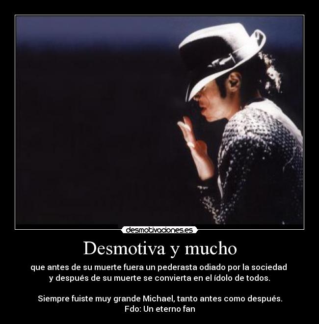 Desmotiva y mucho - que antes de su muerte fuera un pederasta odiado por la sociedad
y después de su muerte se convierta en el ídolo de todos.
Siempre fuiste muy grande Michael, tanto antes como después.
Fdo: Un eterno fan