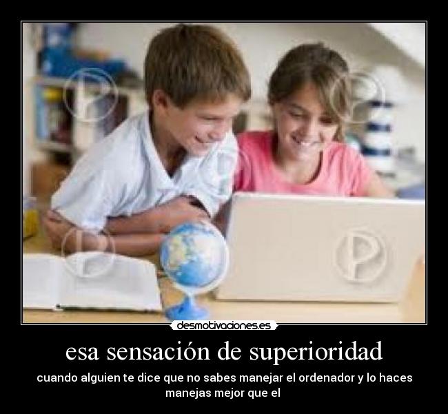esa sensación de superioridad - cuando alguien te dice que no sabes manejar el ordenador y lo haces
manejas mejor que el