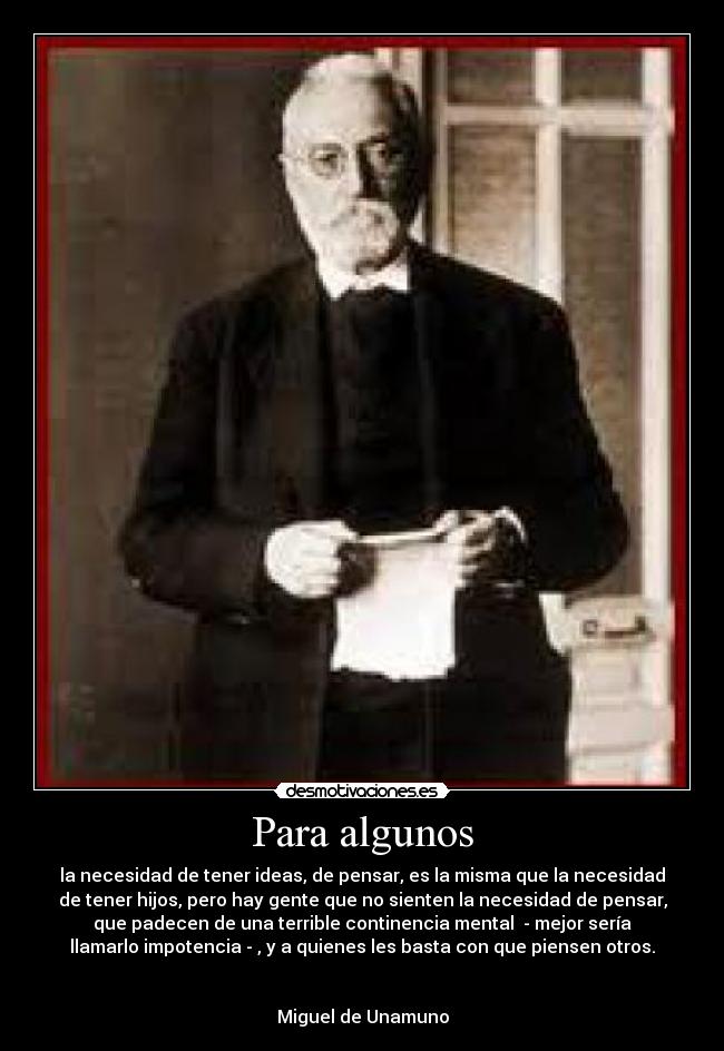 Para algunos - la necesidad de tener ideas, de pensar, es la misma que la necesidad
de tener hijos, pero hay gente que no sienten la necesidad de pensar,
que padecen de una terrible continencia mental  - mejor sería
llamarlo impotencia - , y a quienes les basta con que piensen otros.


Miguel de Unamuno
