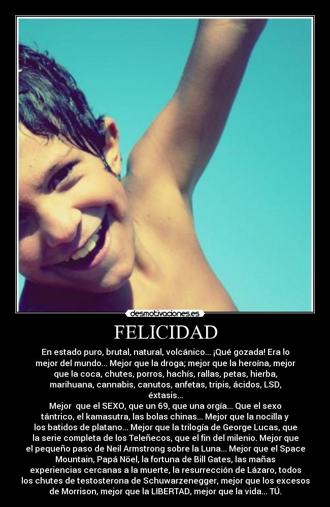 FELICIDAD - En estado puro, brutal, natural, volcánico... ¡Qué gozada! Era lo
mejor del mundo... Mejor que la droga; mejor que la heroína, mejor
que la coca, chutes, porros, hachís, rallas, petas, hierba,
marihuana, cannabis, canutos, anfetas, tripis, ácidos, LSD,
éxtasis...
Mejor  que el SEXO, que un 69, que una orgía... Que el sexo
tántrico, el kamasutra, las bolas chinas... Mejor que la nocilla y
los batidos de platano... Mejor que la trilogía de George Lucas, que
la serie completa de los Teleñecos, que el fin del milenio. Mejor que
el pequeño paso de Neil Armstrong sobre la Luna... Mejor que el Space
Mountain, Papá Nöel, la fortuna de Bill Gates, las mañas
experiencias cercanas a la muerte, la resurrección de Lázaro, todos
los chutes de testosterona de Schuwarzenegger, mejor que los excesos
de Morrison, mejor que la LIBERTAD, mejor que la vida... TÚ.