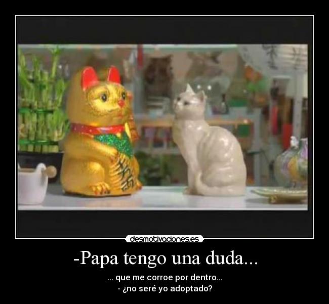 -Papa tengo una duda... - ... que me corroe por dentro...
- ¿no seré yo adoptado?