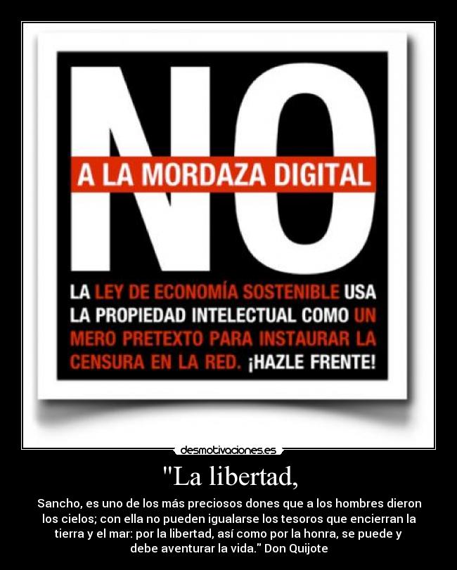 La libertad, - Sancho, es uno de los más preciosos dones que a los hombres dieron
los cielos; con ella no pueden igualarse los tesoros que encierran la
tierra y el mar: por la libertad, así como por la honra, se puede y
debe aventurar la vida. Don Quijote