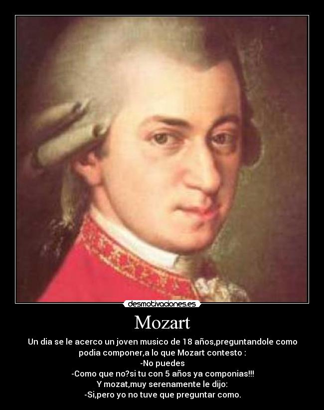 Mozart - Un dia se le acerco un joven musico de 18 años,preguntandole como
podia componer,a lo que Mozart contesto :
-No puedes
-Como que no?si tu con 5 años ya componias!!!
Y mozat,muy serenamente le dijo:
-Si,pero yo no tuve que preguntar como.