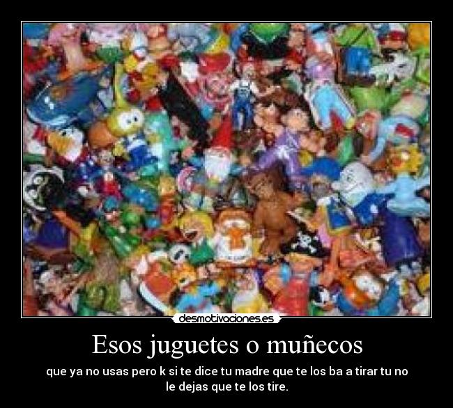 Esos juguetes o muñecos - que ya no usas pero k si te dice tu madre que te los ba a tirar tu no
le dejas que te los tire.