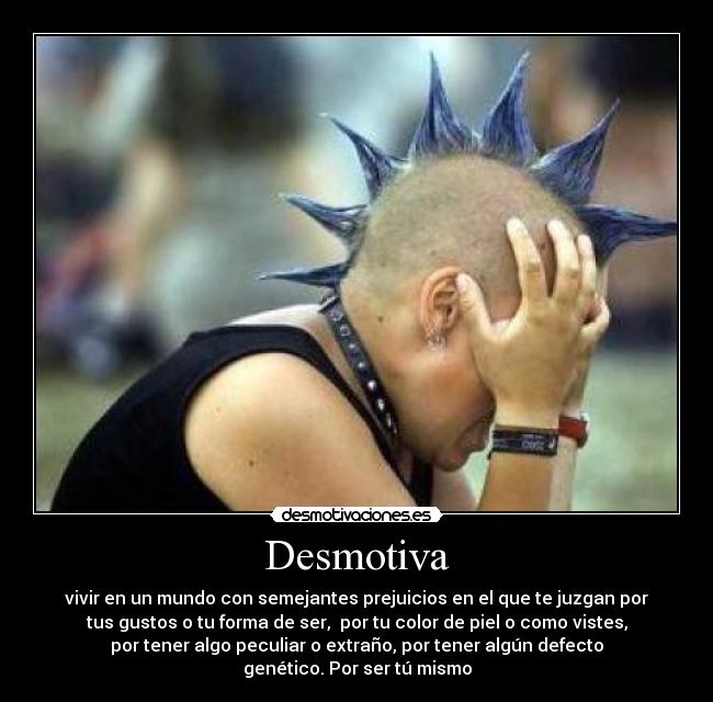 Desmotiva - vivir en un mundo con semejantes prejuicios en el que te juzgan por
tus gustos o tu forma de ser, por tu color de piel o como vistes,
por tener algo peculiar o extraño, por tener algún defecto
genético. Por ser tú mismo