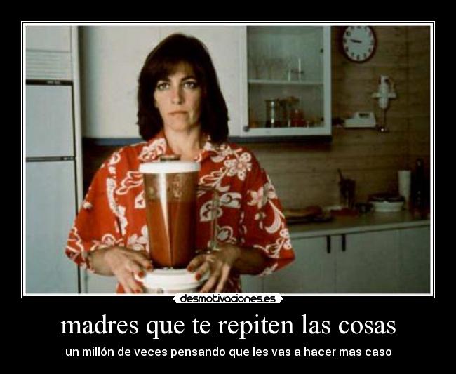 madres que te repiten las cosas - un millón de veces pensando que les vas a hacer mas caso