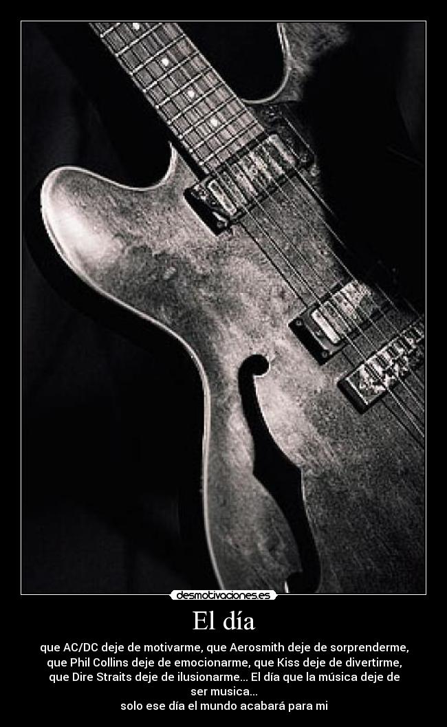 El día - que AC/DC deje de motivarme, que Aerosmith deje de sorprenderme,
que Phil Collins deje de emocionarme, que Kiss deje de divertirme,
que Dire Straits deje de ilusionarme... El día que la música deje de ser musica...
solo ese día el mundo acabará para mi