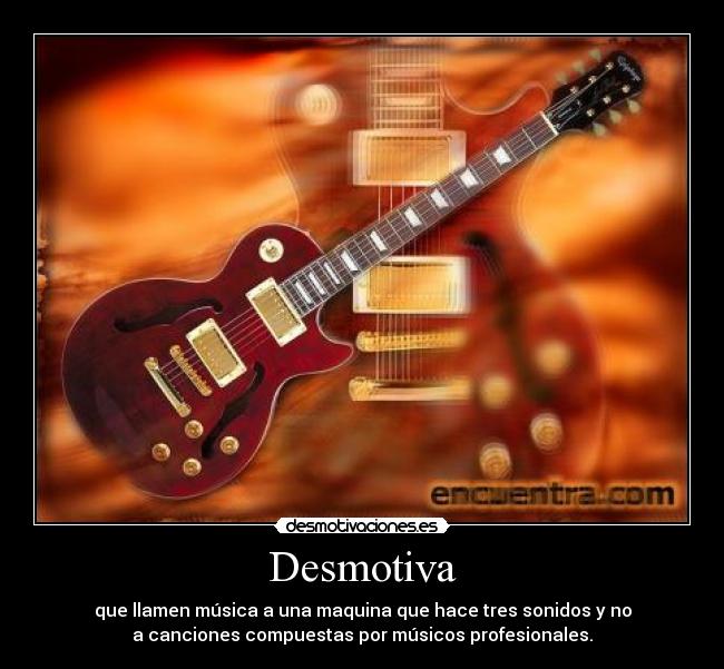 Desmotiva - que llamen música a una maquina que hace tres sonidos y no
a canciones compuestas por músicos profesionales.