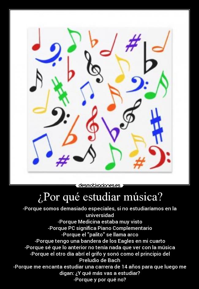 ¿Por qué estudiar música? - -Porque somos demasiado especiales, si no estudiaríamos en la
universidad
-Porque Medicina estaba muy visto
-Porque PC significa Piano Complementario
-Porque el palito se llama arco
-Porque tengo una bandera de los Eagles en mi cuarto
-Porque sé que lo anterior no tenía nada que ver con la música
-Porque el otro día abrí el grifo y sonó como el principio del
Preludio de Bach
-Porque me encanta estudiar una carrera de 14 años para que luego me
digan: ¿Y qué más vas a estudiar?
-Porque y por qué no?