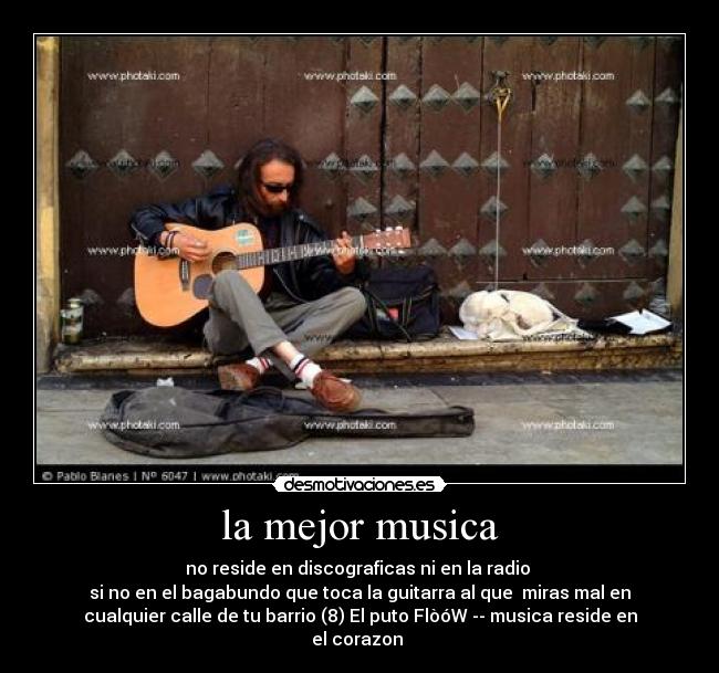 la mejor musica - no reside en discograficas ni en la radio
si no en el bagabundo que toca la guitarra al que miras mal en
cualquier calle de tu barrio (8) El puto FlòóW -- musica reside en
el corazon