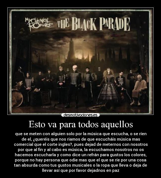 Esto va para todos aquellos - que se meten con alguien solo por la música que escucha, o se ríen
de el, ¿queréis que nos riamos de que escucháis música mas
comercial que el corte ingles?, pues dejad de meternos con nosotros
por que al fin y al cabo es música, la escuchamos nosotros no os
hacemos escucharla y como dice un refrán para gustos los colores,
porque no hay persona que odie mas que el que se ríe por una cosa
tan absurda como tus gustos musicales o la ropa que lleva o deja de
llevar así que por favor dejadnos en paz
