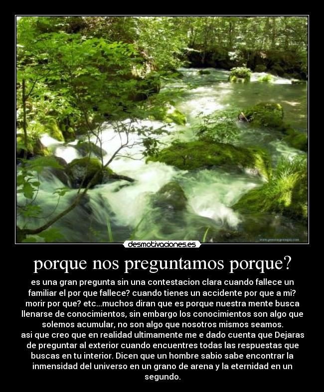 porque nos preguntamos porque? - es una gran pregunta sin una contestacion clara cuando fallece un
familiar el por que fallece? cuando tienes un accidente por que a mi?
morir por que? etc...muchos diran que es porque nuestra mente busca
llenarse de conocimientos, sin embargo los conocimientos son algo que
solemos acumular, no son algo que nosotros mismos seamos.
asi que creo que en realidad ultimamente me e dado cuenta que Dejaras
de preguntar al exterior cuando encuentres todas las respuestas que
buscas en tu interior. Dicen que un hombre sabio sabe encontrar la
inmensidad del universo en un grano de arena y la eternidad en un
segundo.