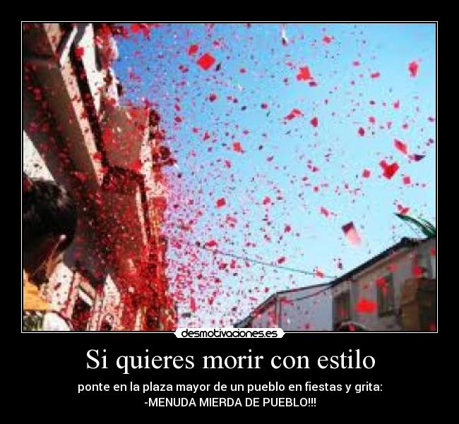 Si quieres morir con estilo - ponte en la plaza mayor de un pueblo en fiestas y grita:
-MENUDA MIERDA DE PUEBLO!!!