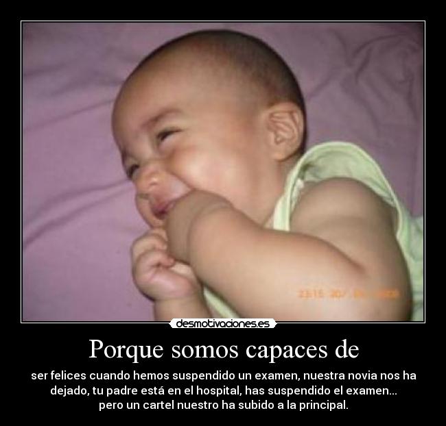 Porque somos capaces de - ser felices cuando hemos suspendido un examen, nuestra novia nos ha
dejado, tu padre está en el hospital, has suspendido el examen...
pero un cartel nuestro ha subido a la principal.