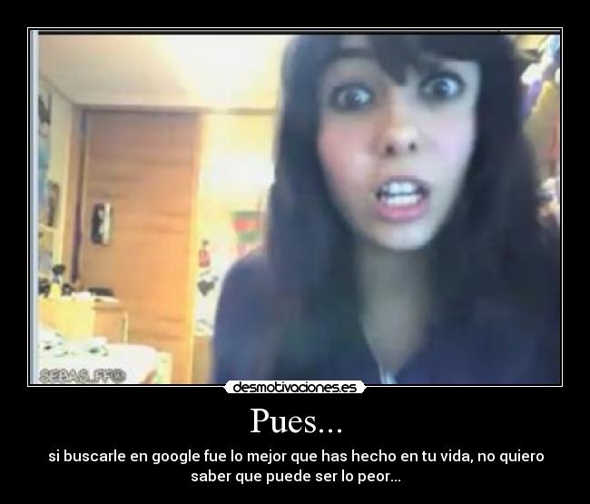 Pues... - si buscarle en google fue lo mejor que has hecho en tu vida, no quiero
saber que puede ser lo peor...