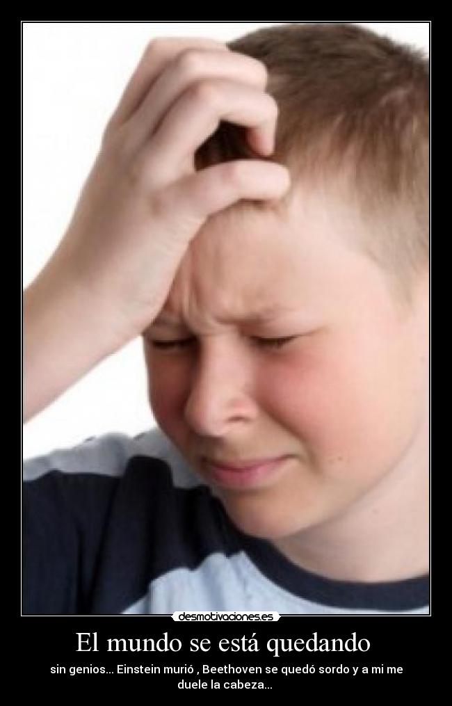 El mundo se está quedando - sin genios... Einstein murió , Beethoven se quedó sordo y a mi me duele la cabeza...