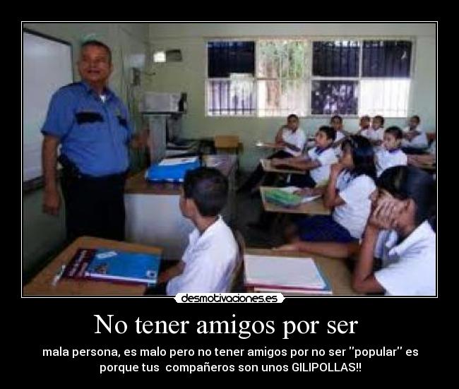 No tener amigos por ser - mala persona, es malo pero no tener amigos por no ser popular es
porque tus compañeros son unos GILIPOLLAS!!