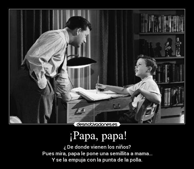 ¡Papa, papa! - ¿ De donde vienen los niños?
Pues mira, papa le pone una semillita a mama...
Y se la empuja con la punta de la polla.