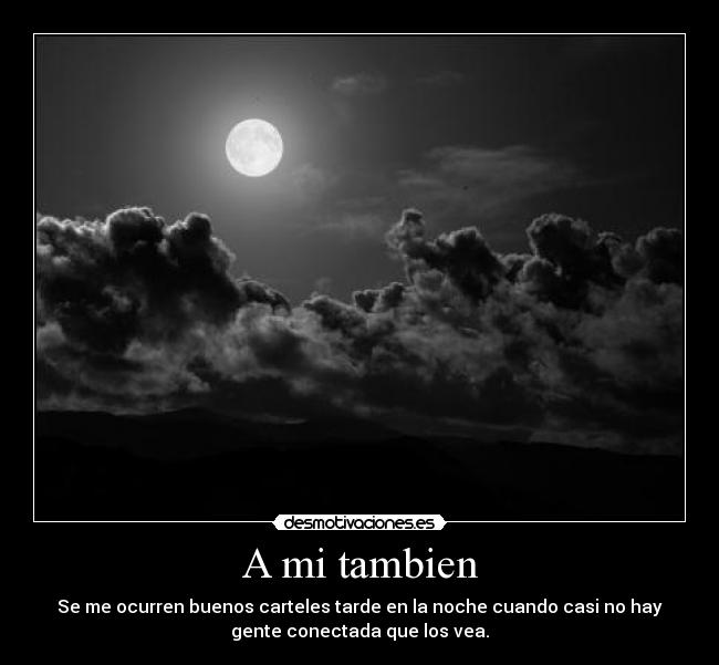 A mi tambien - Se me ocurren buenos carteles tarde en la noche cuando casi no hay
gente conectada que los vea.