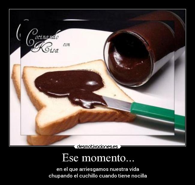 Ese momento... - en el que arriesgamos nuestra vida
chupando el cuchillo cuando tiene nocilla