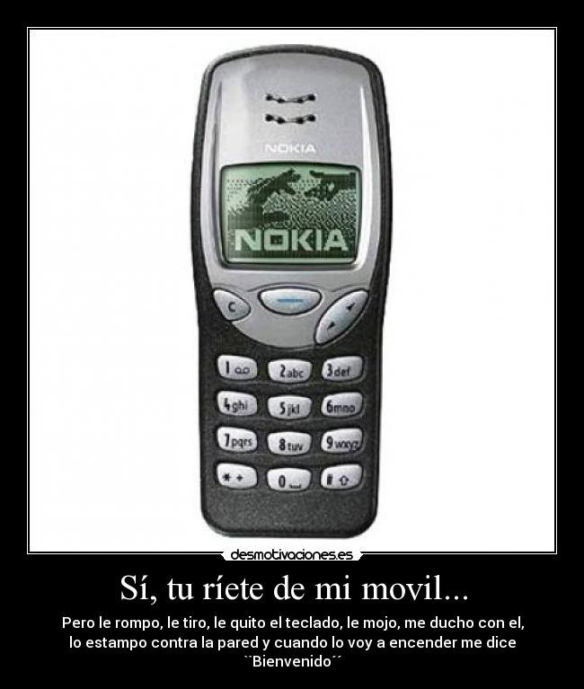 Sí, tu ríete de mi movil... - Pero le rompo, le tiro, le quito el teclado, le mojo, me ducho con el,
lo estampo contra la pared y cuando lo voy a encender me dice
``Bienvenido´´