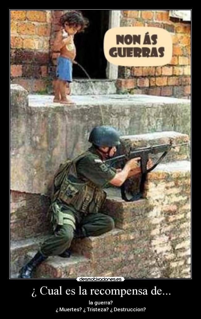 ¿ Cual es la recompensa de... - la guerra?
¿ Muertes? ¿ Tristeza? ¿ Destruccion?