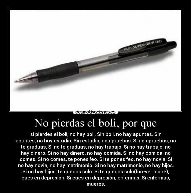 No pierdas el boli, por que - si pierdes el boli, no hay boli. Sin boli, no hay apuntes. Sin
apuntes, no hay estudio. Sin estudio, no apruebas. Si no apruebas, no
te graduas. Si no te graduas, no hay trabajo. Si no hay trabajo, no
hay dinero. Si no hay dinero, no hay comida. Si no hay comida, no
comes. Si no comes, te pones feo. Si te pones feo, no hay novia. Si
no hay novia, no hay matrimonio. Si no hay matrimonio, no hay hijos.
Si no hay hijos, te quedas solo. Si te quedas solo(forever alone),
caes en depresión. Si caes en depresión, enfermas. Si enfermas,
mueres.