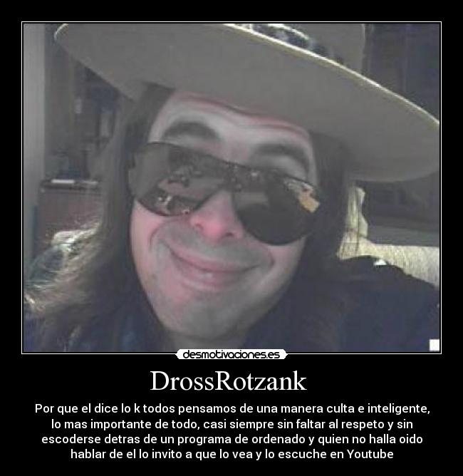 DrossRotzank - Por que el dice lo k todos pensamos de una manera culta e inteligente,
lo mas importante de todo, casi siempre sin faltar al respeto y sin
escoderse detras de un programa de ordenado y quien no halla oido
hablar de el lo invito a que lo vea y lo escuche en Youtube