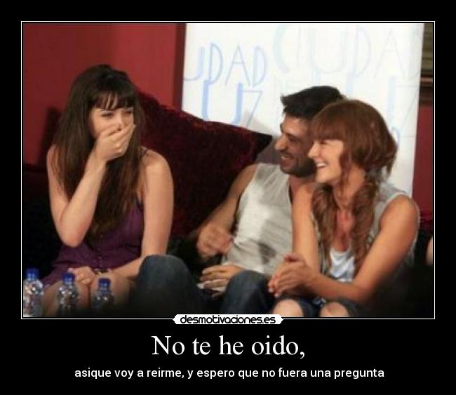 No te he oido, - asique voy a reirme, y espero que no fuera una pregunta