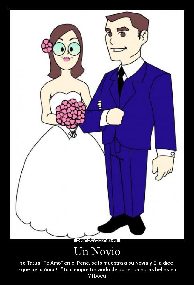 Un Novio - se Tatúa Te Amo en el Pene, se lo muestra a su Novia y Ella dice
- que bello Amor!!! Tu siempre tratando de poner palabras bellas en MI boca