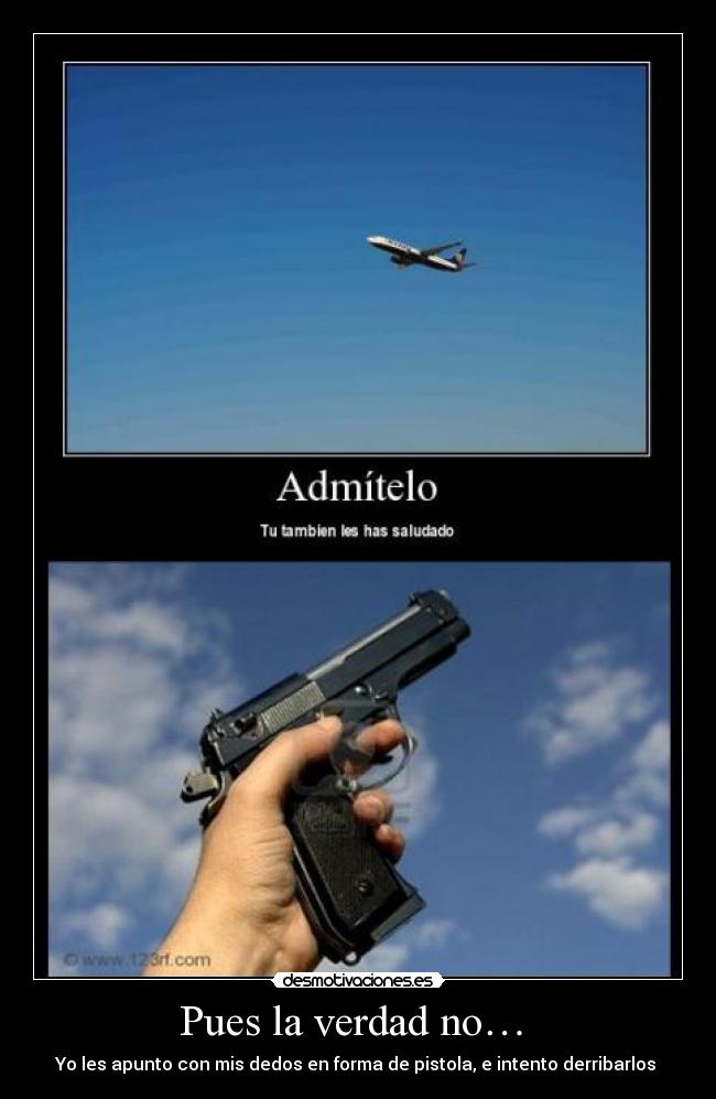 Pues la verdad no… - Yo les apunto con mis dedos en forma de pistola, e intento derribarlos