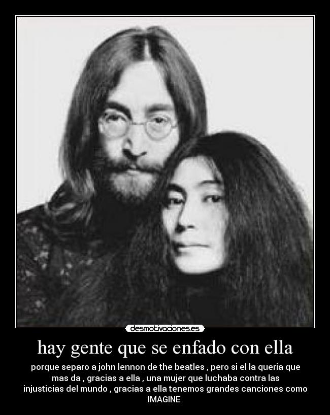 hay gente que se enfado con ella - porque separo a john lennon de the beatles , pero si el la queria que
mas da , gracias a ella , una mujer que luchaba contra las
injusticias del mundo , gracias a ella tenemos grandes canciones como
IMAGINE