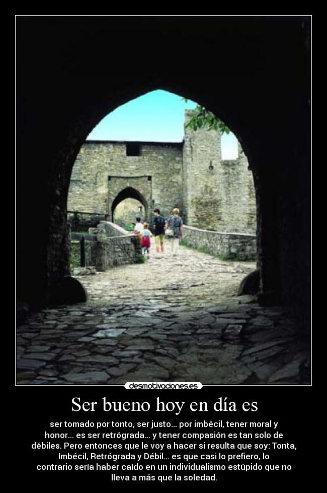 Ser bueno hoy en día es - ser tomado por tonto, ser justo... por imbécil, tener moral y
honor... es ser retrógrada... y tener compasión es tan solo de
débiles. Pero entonces que le voy a hacer si resulta que soy: Tonta,
Imbécil, Retrógrada y Débil... es que casi lo prefiero, lo
contrario sería haber caído en un individualismo estúpido que no
lleva a más que la soledad.