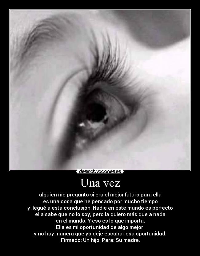 Una vez - alguien me preguntó si era el mejor futuro para ella
es una cosa que he pensado por mucho tiempo
y llegué a esta conclusión: Nadie en este mundo es perfecto
ella sabe que no lo soy, pero la quiero más que a nada
en el mundo. Y eso es lo que importa.
Ella es mi oportunidad de algo mejor
y no hay manera que yo deje escapar esa oportunidad.
Firmado: Un hijo. Para: Su madre.
