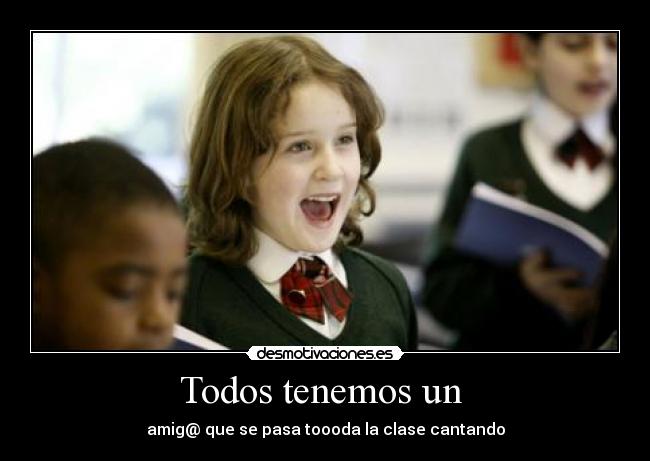 Todos tenemos un - amig@ que se pasa toooda la clase cantando