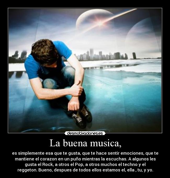 La buena musica, - es simplemente esa que te gusta, que te hace sentir emociones, que te
mantiene el corazon en un puño mientras la escuchas. A algunos les
gusta el Rock, a otros el Pop, a otros muchos el techno y el
reggeton. Bueno, despues de todos ellos estamos el, ella , tu, y yo.