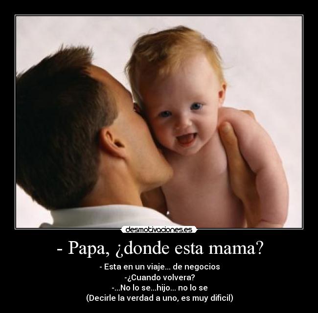 - Papa, ¿donde esta mama? - - Esta en un viaje... de negocios
-¿Cuando volvera?
-...No lo se...hijo... no lo se
(Decirle la verdad a uno, es muy dificil)