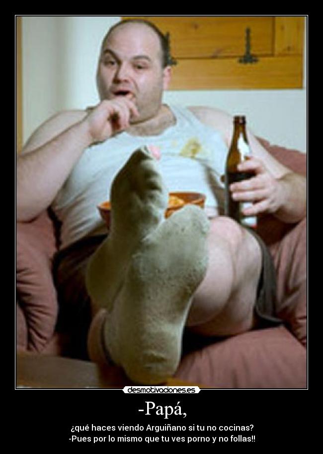 -Papá, - ¿qué haces viendo Arguiñano si tu no cocinas?
-Pues por lo mismo que tu ves porno y no follas!!