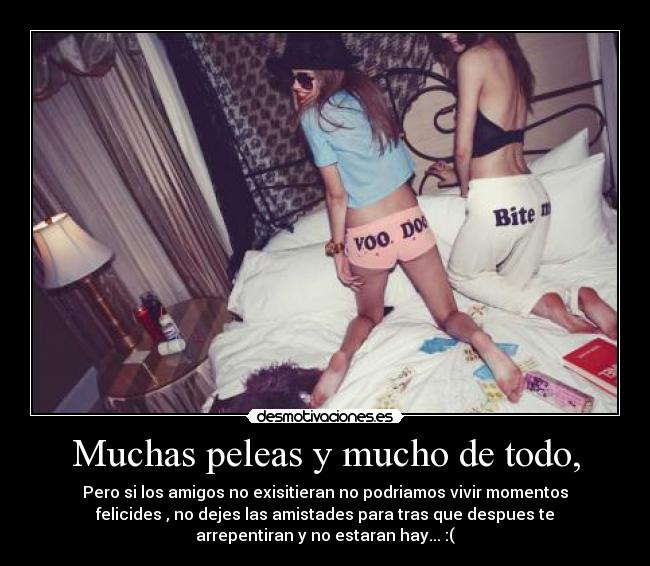 Muchas peleas y mucho de todo, - Pero si los amigos no exisitieran no podriamos vivir momentos
felicides , no dejes las amistades para tras que despues te
arrepentiran y no estaran hay... :(