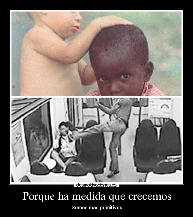 Porque ha medida que crecemos - Somos mas primitivos