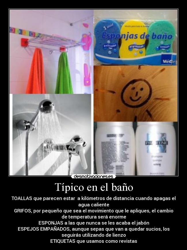 Típico en el baño - TOALLAS que parecen estar  a kilómetros de distancia cuando apagas el
agua caliente
GRIFOS, por pequeño que sea el movimiento que le apliques, el cambio
de temperatura será enorme
ESPONJAS a las que nunca se les acaba el jabón
ESPEJOS EMPAÑADOS, aunque sepas que van a quedar sucios, los
seguirás utilizando de lienzo
ETIQUETAS que usamos como revistas
