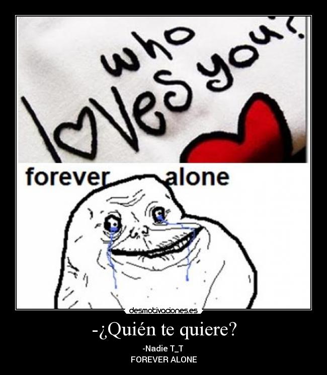 -¿Quién te quiere? - -Nadie T_T 
FOREVER ALONE