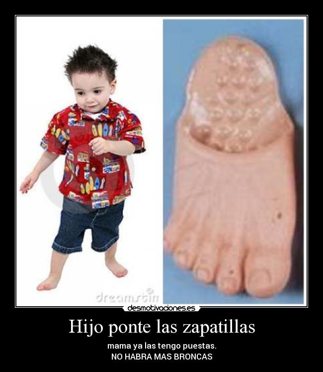 Hijo ponte las zapatillas - mama ya las tengo puestas.
NO HABRA MAS BRONCAS