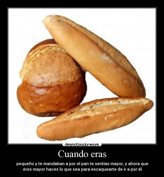 Cuando eras - pequeño y te mandaban a por el pan te sentías mayor, y ahora que
eres mayor haces lo que sea para escaquearte de ir a por él
