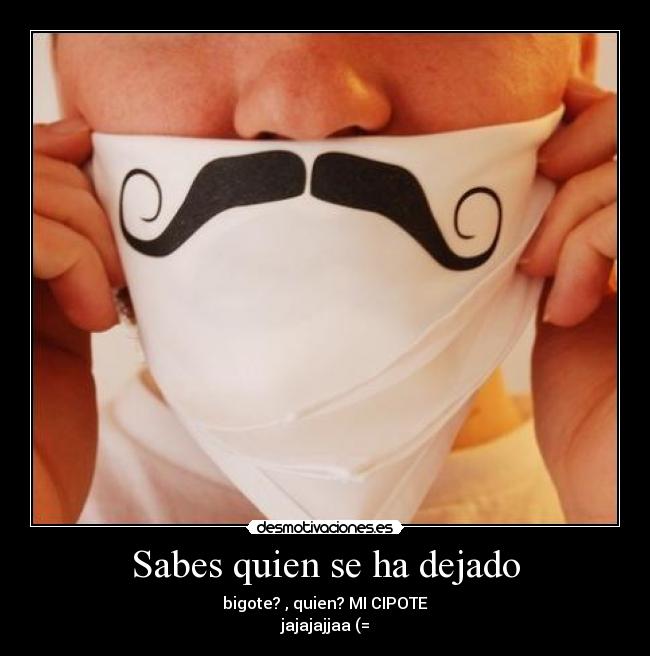 Sabes quien se ha dejado - bigote? , quien? MI CIPOTE
jajajajjaa (=