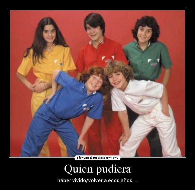 Quien pudiera - haber vivido/volver a esos años... .