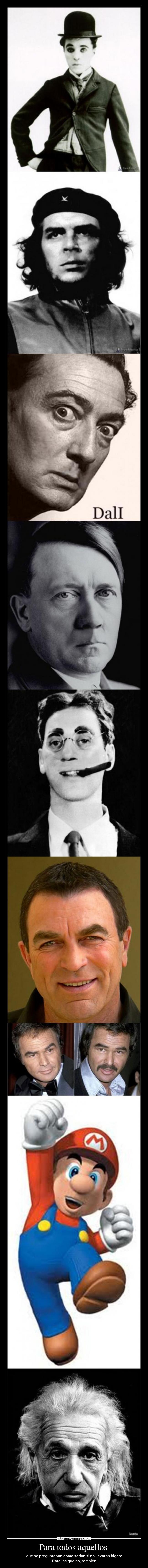 Para todos aquellos - que se preguntaban como serian si no llevaran bigote
Para los que no, también